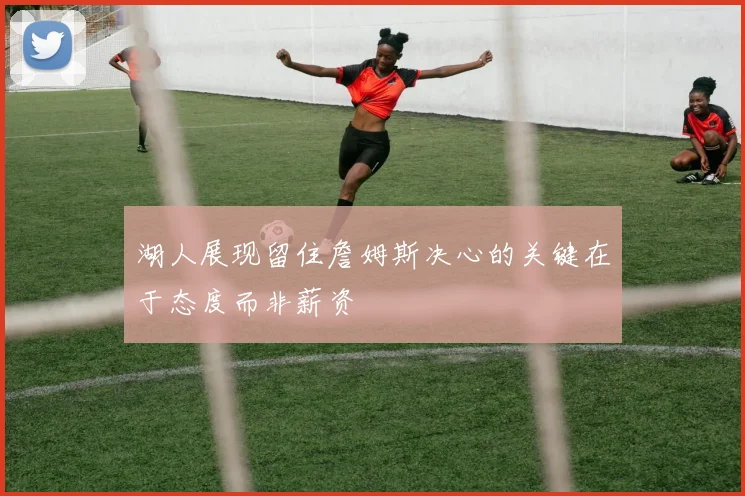 湖人展现留住詹姆斯决心的关键在于态度而非薪资