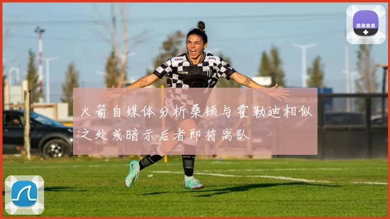 火箭自媒体分析桑顿与霍勒迪相似之处或暗示后者即将离队
