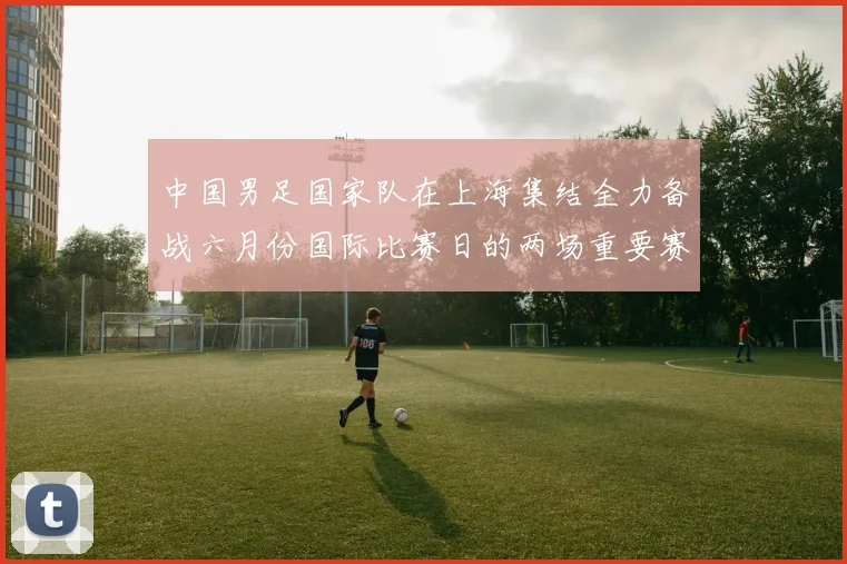 中国男足国家队在上海集结全力备战六月份国际比赛日的两场重要赛事