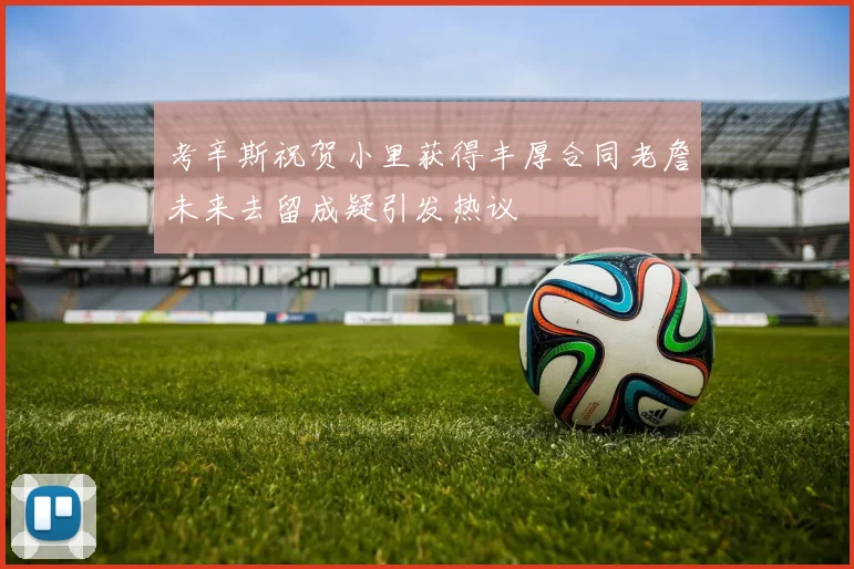 考辛斯祝贺小里获得丰厚合同老詹未来去留成疑引发热议