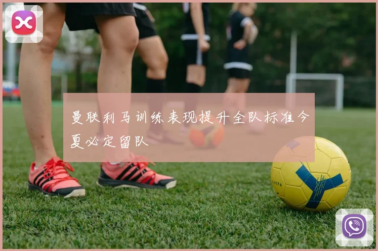 曼联利马训练表现提升全队标准今夏必定留队