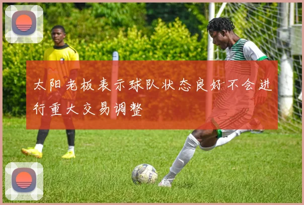 太阳老板表示球队状态良好不会进行重大交易调整