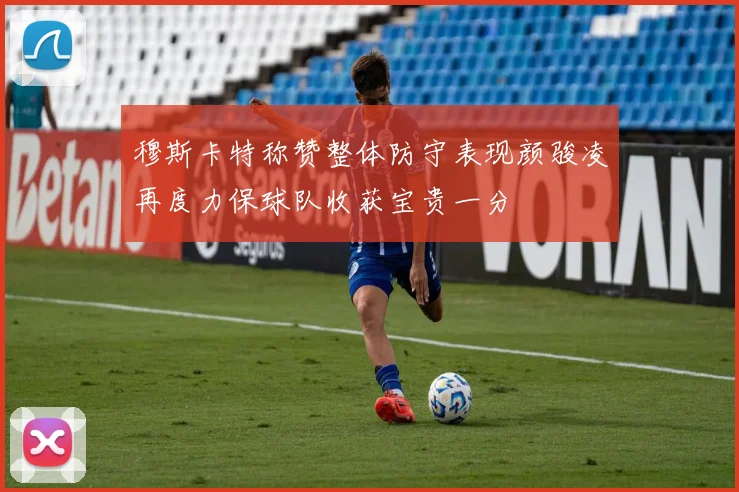 穆斯卡特称赞整体防守表现颜骏凌再度力保球队收获宝贵一分