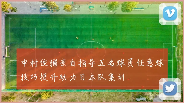 中村俊辅亲自指导五名球员任意球技巧提升助力日本队集训