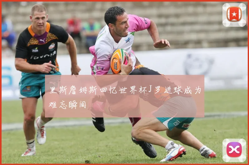 里斯詹姆斯回忆世界杯J罗进球成为难忘瞬间