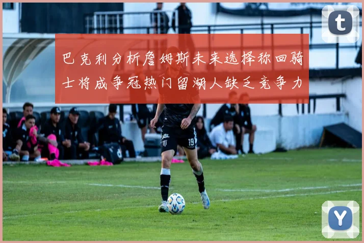 巴克利分析詹姆斯未来选择称回骑士将成争冠热门留湖人缺乏竞争力