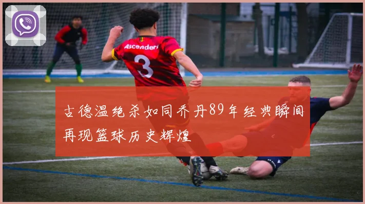 古德温绝杀如同乔丹89年经典瞬间再现篮球历史辉煌