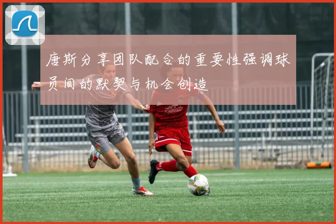 唐斯分享团队配合的重要性强调球员间的默契与机会创造