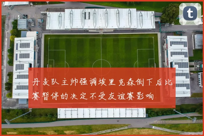 丹麦队主帅强调埃里克森倒下后比赛暂停的决定不受友谊赛影响