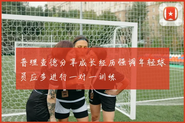 普理查德分享成长经历强调年轻球员应多进行一对一训练