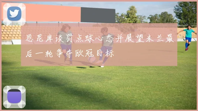 恩昆库谈罚点球心态并展望米兰最后一轮争夺欧冠目标