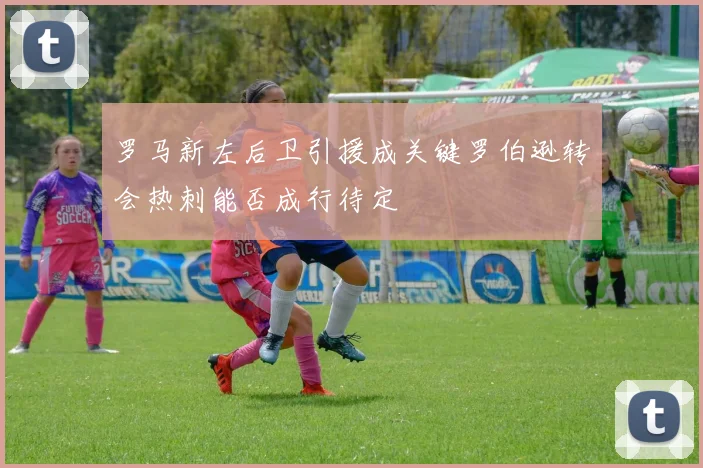 罗马新左后卫引援成关键罗伯逊转会热刺能否成行待定