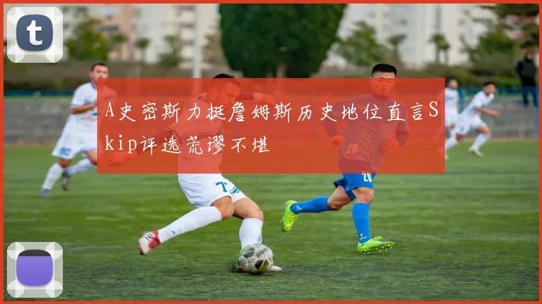 A史密斯力挺詹姆斯历史地位直言Skip评选荒谬不堪