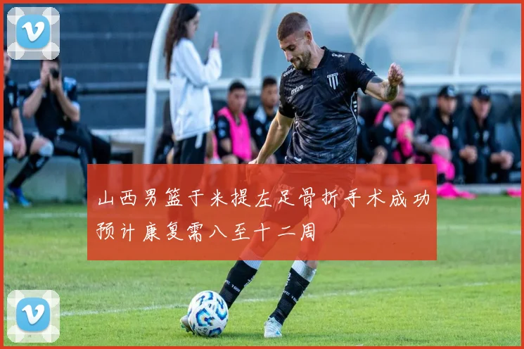 山西男篮于米提左足骨折手术成功预计康复需八至十二周