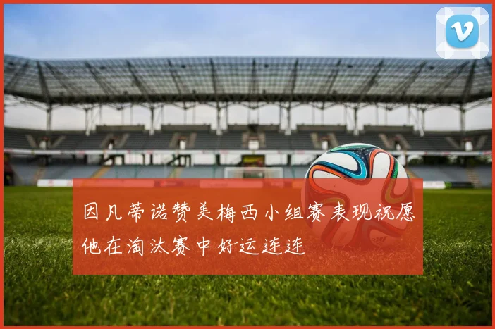 因凡蒂诺赞美梅西小组赛表现祝愿他在淘汰赛中好运连连