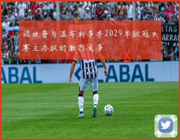 诺坎普与温布利争夺2029年欧冠决赛主办权的激烈竞争