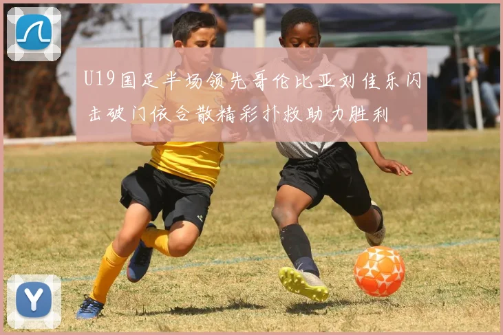 U19国足半场领先哥伦比亚刘佳乐闪击破门依合散精彩扑救助力胜利